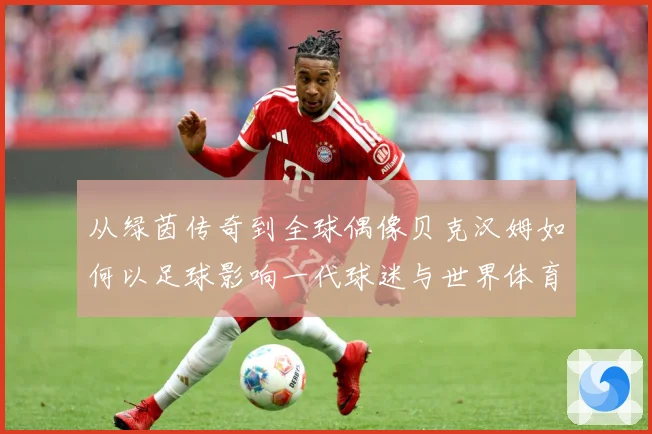 从绿茵传奇到全球偶像贝克汉姆如何以足球影响一代球迷与世界体育文化