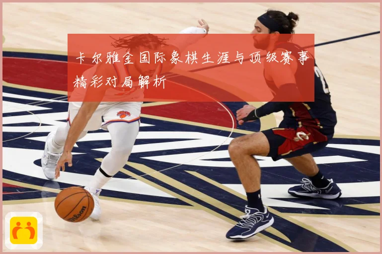 卡尔雅金国际象棋生涯与顶级赛事精彩对局解析