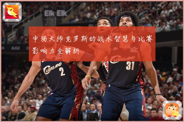 中场大师克罗斯的战术智慧与比赛影响力全解析