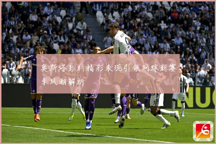 奥斯塔彭科精彩表现引领网球新赛季风潮解析
