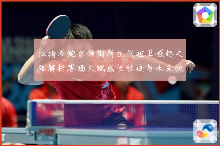 拉梅洛鲍尔领衔新生代控卫崛起之路解析赛场天赋成长轨迹与未来挑战