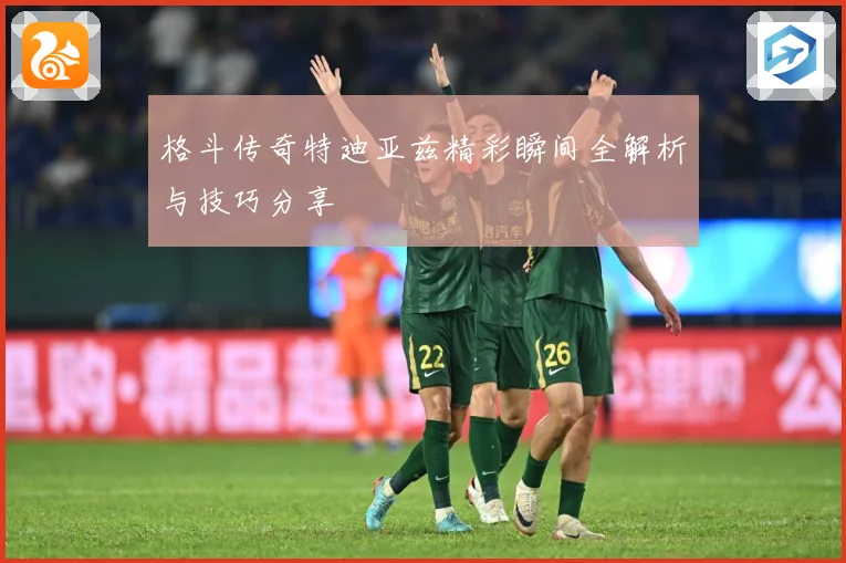 格斗传奇特迪亚兹精彩瞬间全解析与技巧分享