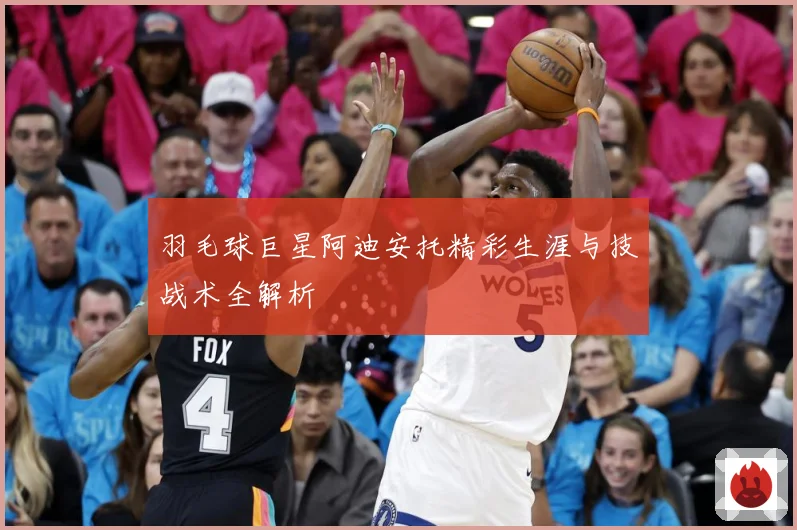 羽毛球巨星阿迪安托精彩生涯与技战术全解析