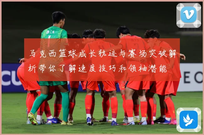马克西篮球成长轨迹与赛场突破解析带你了解速度技巧和领袖潜能