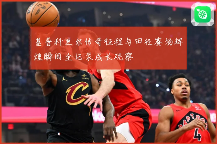 基普科里尔传奇征程与田径赛场辉煌瞬间全记录成长观察