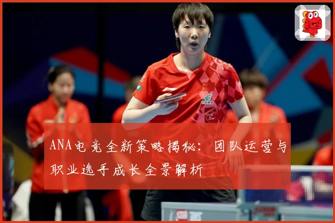 ANA电竞全新策略揭秘：团队运营与职业选手成长全景解析