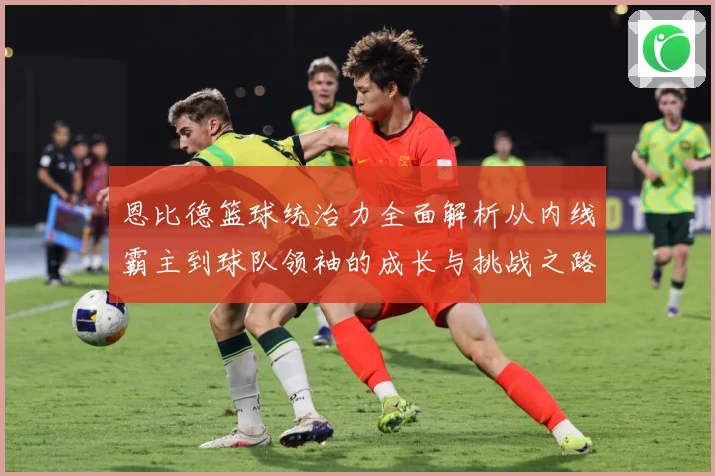 恩比德篮球统治力全面解析从内线霸主到球队领袖的成长与挑战之路