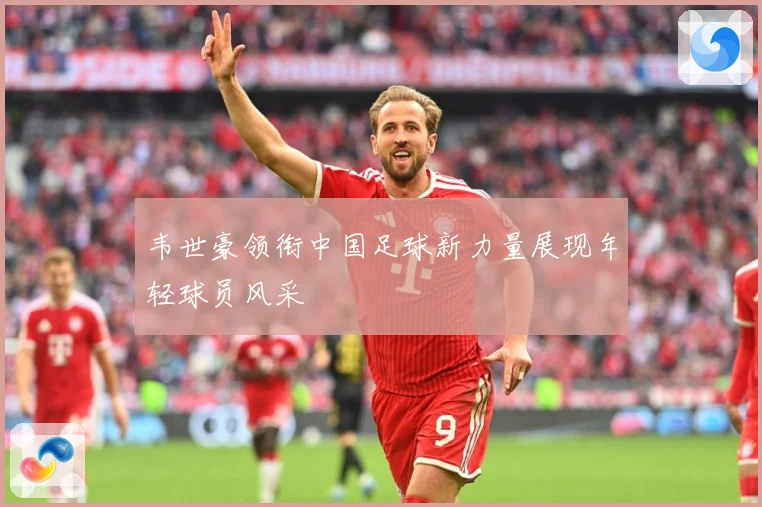 韦世豪领衔中国足球新力量展现年轻球员风采