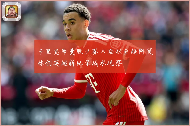 卡里克率曼联少赛六场积分超阿莫林创英超新纪录战术观察