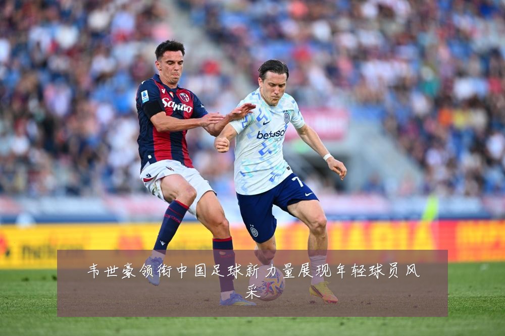 韦世豪领衔中国足球新力量展现年轻球员风采