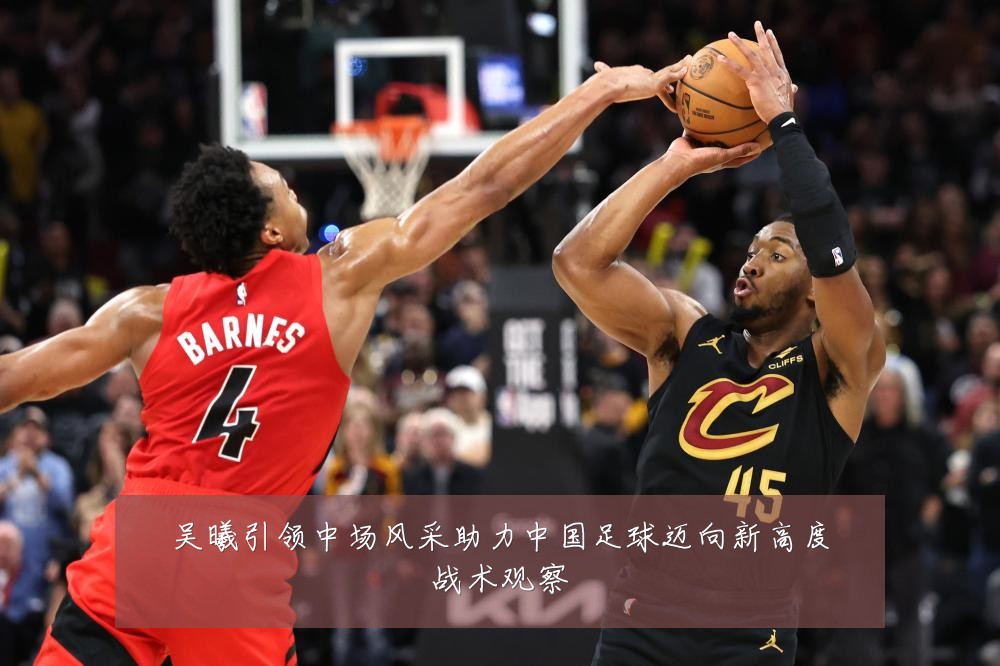 吴曦引领中场风采助力中国足球迈向新高度战术观察